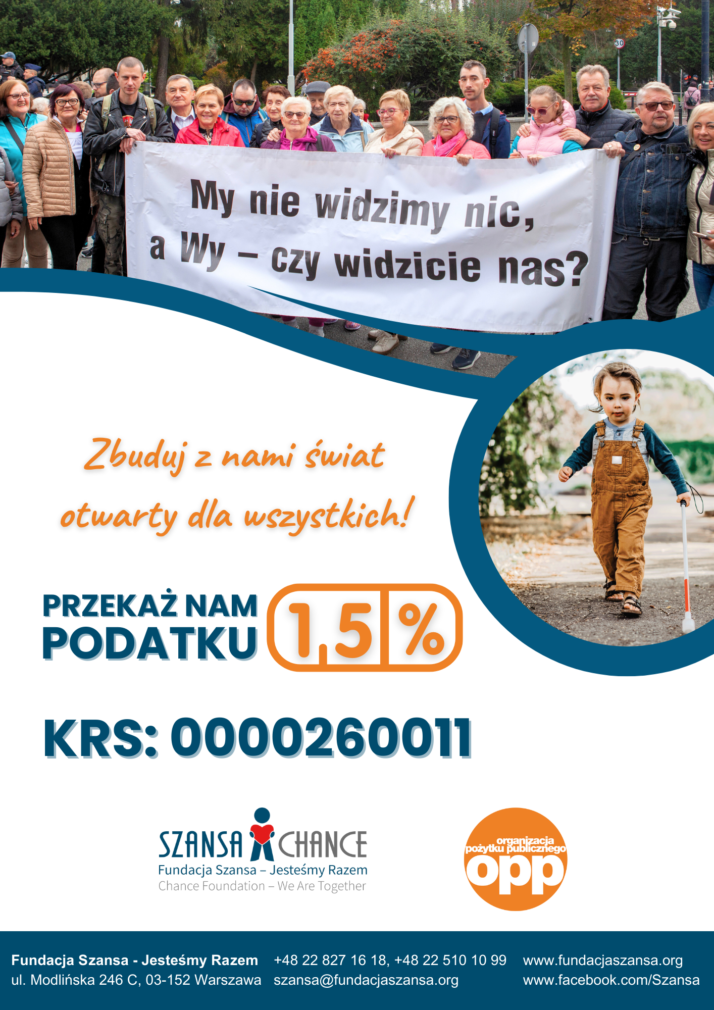 Grupa osób w różnym wieku, w tym osoby z niepełnosprawnościami, stoi razem, trzymając transparent z napisem: "My nie widzimy nic, a Wy – czy widzicie nas?" w otoczeniu zieleni. Obok, na zdjęciu w okrągłej ramce, widać małego chłopca z laską dla niewidomych, ubranego w brązowe ogrodniczki i niebieską bluzkę, spacerującego po ścieżce.  Hasło na plakacie: "Zbuduj z nami świat otwarty dla wszystkich!" Poniżej znajduje się informacja: "Przekaż nam 1,5% podatku. KRS: 0000260011" Na dole widoczne jest logo Fundacji Szansa – Jesteśmy Razem oraz logo Organizacji Pożytku Publicznego (OPP). Podane są również dane kontaktowe fundacji: adres, numer telefonu, e-mail oraz strona internetowa i profil na Facebooku.