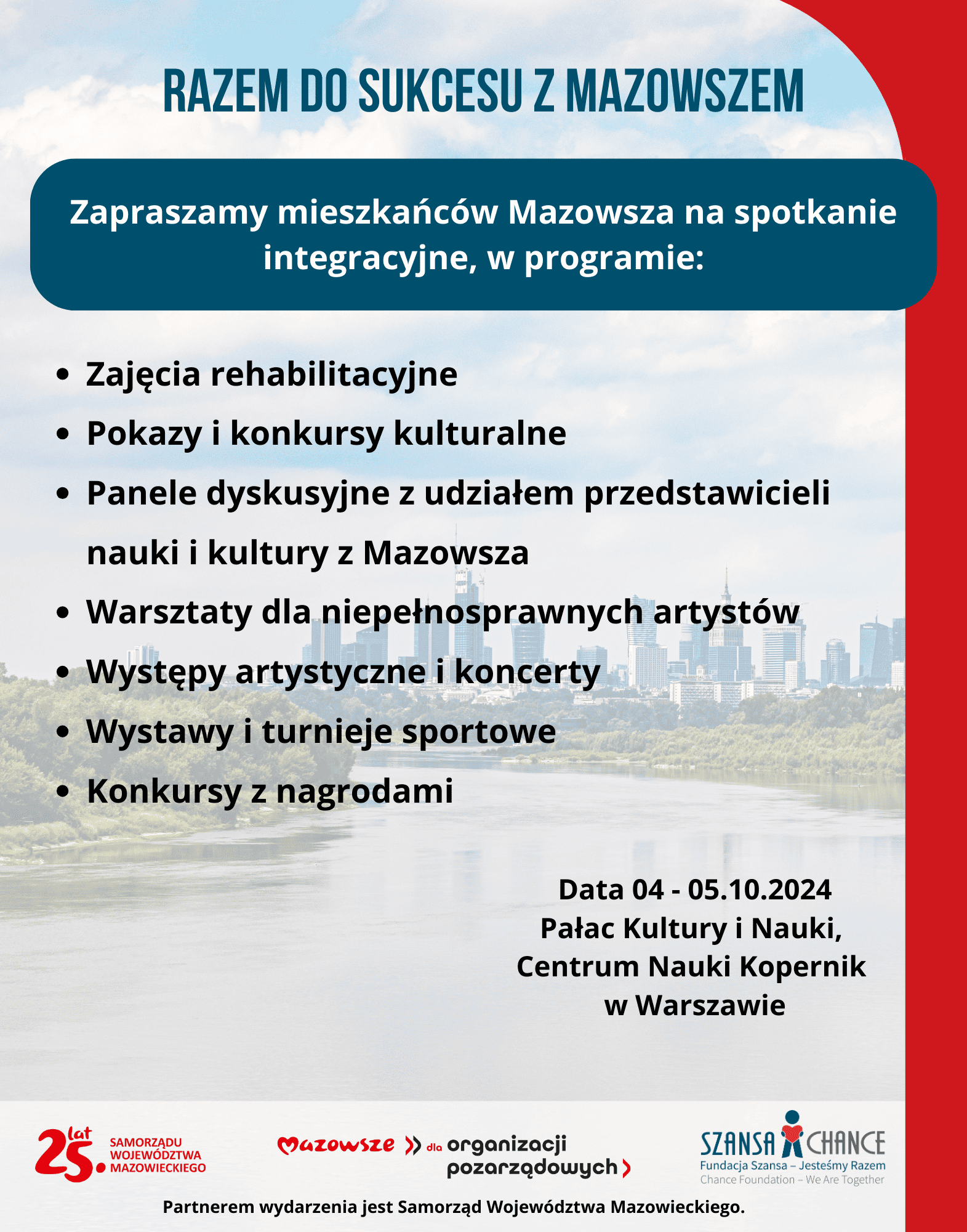 Plakat informacyjny promujący integracyjne spotkanie pt. "Razem do sukcesu z Mazowszem" dla mieszkańców Mazowsza, które odbędzie się w dniach 4-5 października 2024 w Pałacu Kultury i Nauki oraz Centrum Nauki Kopernik w Warszawie. W programie wydarzenia przewidziane są: zajęcia rehabilitacyjne, pokazy i konkursy kulturalne, panele dyskusyjne z udziałem przedstawicieli nauki i kultury z Mazowsza, warsztaty dla niepełnosprawnych artystów, występy artystyczne, koncerty, wystawy, turnieje sportowe oraz konkursy z nagrodami. Partnerem wydarzenia jest Samorząd Województwa Mazowieckiego. Wydarzenie organizowane w ramach projektu "Mazowsze dla organizacji pozarządowych" oraz przy wsparciu Fundacji Szansa – Jesteśmy Razem.