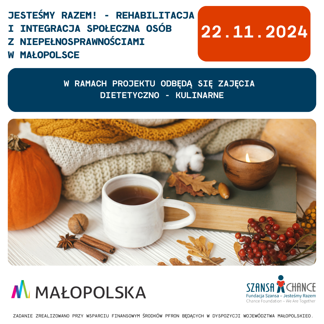 3.	Plakat informacyjny o wydarzeniu „Jesteśmy Razem! - Rehabilitacja i integracja społeczna osób z niepełnosprawnościami w Małopolsce”, które odbędzie się 22 listopada 2024 roku. W ramach projektu przewidziane są zajęcia dietetyczno-kulinarne. Na plakacie znajduje się jesienne zdjęcie przedstawiające filiżankę herbaty, świecę, dynię, laskę cynamonu oraz ozdobne liście i gałązki jarzębiny na tle koca i książki, które tworzą przytulną atmosferę. Na dole widnieją logotypy Województwa Małopolskiego oraz Fundacji Szansa - Jesteśmy Razem, a także informacja o dofinansowaniu ze środków PFRON.