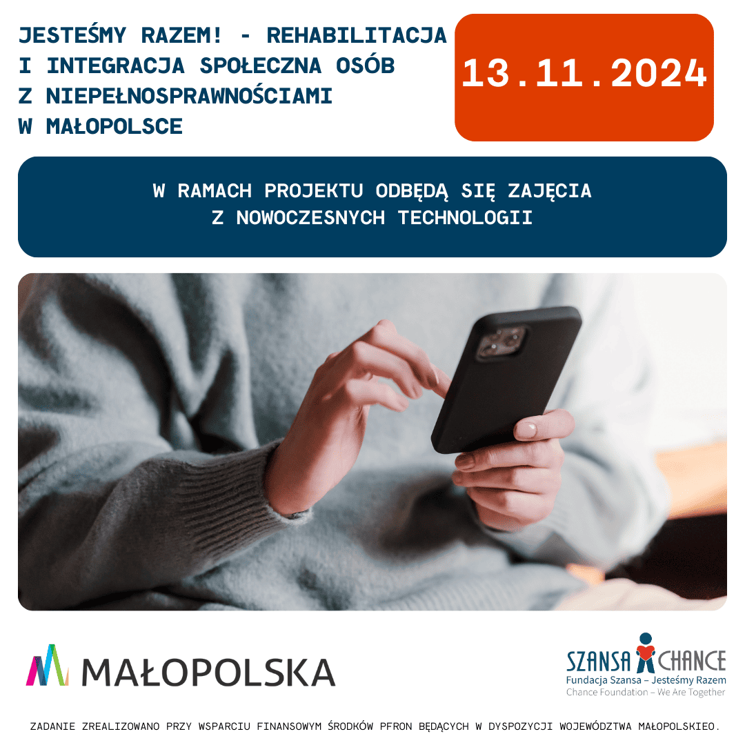 1.	Grafika przedstawia zapowiedź wydarzenia w ramach projektu "Jesteśmy Razem! - Rehabilitacja i integracja społeczna osób z niepełnosprawnościami w Małopolsce". Na grafice widnieje informacja o zajęciach z nowoczesnych technologii, które odbędą się 13 listopada 2024 roku. W tle widzimy osobę trzymającą smartfon. Na dole umieszczone są logotypy Województwa Małopolskiego oraz Fundacji Szansa – Jesteśmy Razem, a także informacja o wsparciu finansowym z PFRON.